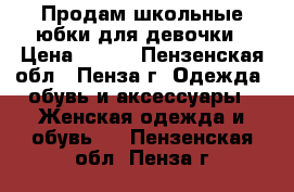 Продам школьные юбки для девочки › Цена ­ 250 - Пензенская обл., Пенза г. Одежда, обувь и аксессуары » Женская одежда и обувь   . Пензенская обл.,Пенза г.